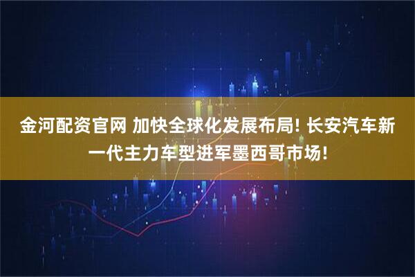 金河配资官网 加快全球化发展布局! 长安汽车新一代主力车型进军墨西哥市场!