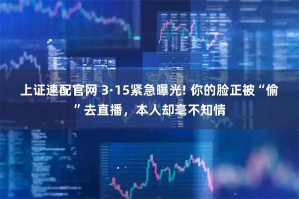 上证速配官网 3·15紧急曝光! 你的脸正被“偷”去直播，本人却毫不知情