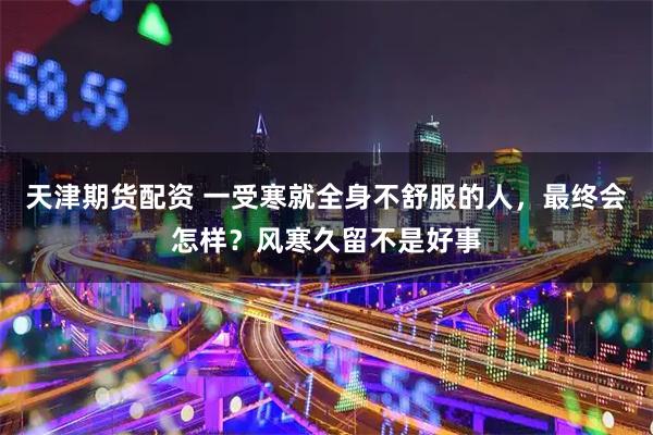 天津期货配资 一受寒就全身不舒服的人，最终会怎样？风寒久留不是好事