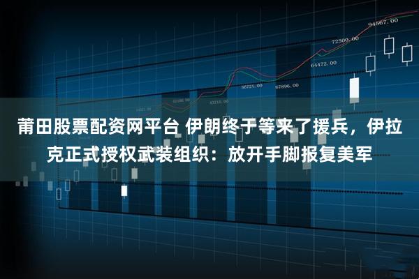 莆田股票配资网平台 伊朗终于等来了援兵，伊拉克正式授权武装组织：放开手脚报复美军
