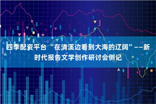 四季配资平台 “在清溪边看到大海的辽阔”——新时代报告文学创作研讨会侧记