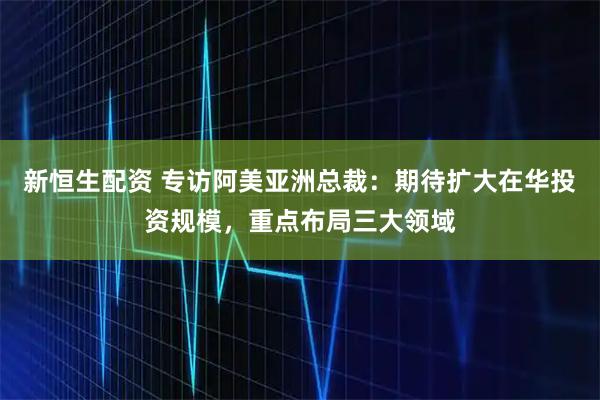 新恒生配资 专访阿美亚洲总裁：期待扩大在华投资规模，重点布局三大领域