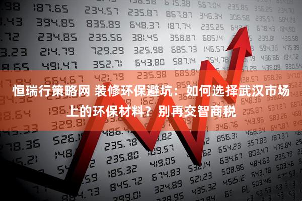 恒瑞行策略网 装修环保避坑:如何选择武汉市场上的环保材料?别再交智商税