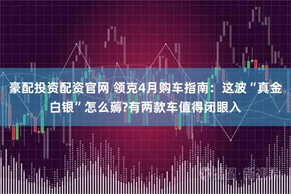 豪配投资配资官网 领克4月购车指南：这波“真金白银”怎么薅?有两款车值得闭眼入