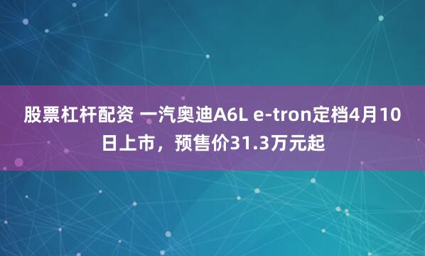股票杠杆配资 一汽奥迪A6L e-tron定档4月10日上市，预售价31.3万元起