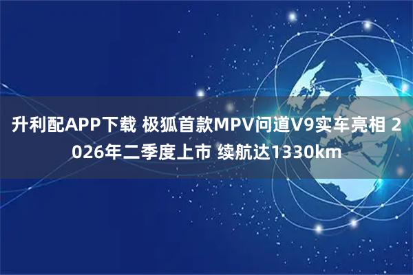 升利配APP下载 极狐首款MPV问道V9实车亮相 2026年二季度上市 续航达1330km