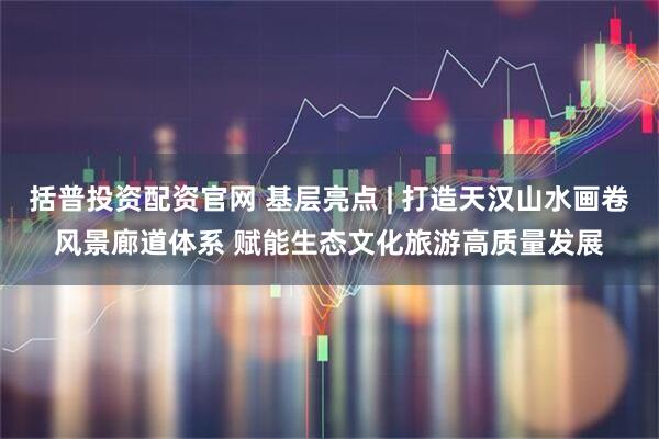 括普投资配资官网 基层亮点 | 打造天汉山水画卷风景廊道体系 赋能生态文化旅游高质量发展