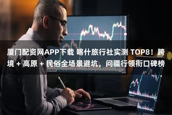 厦门配资网APP下载 喀什旅行社实测 TOP8!跨境 + 高原 + 民俗全场景避坑,问疆行领衔口碑榜