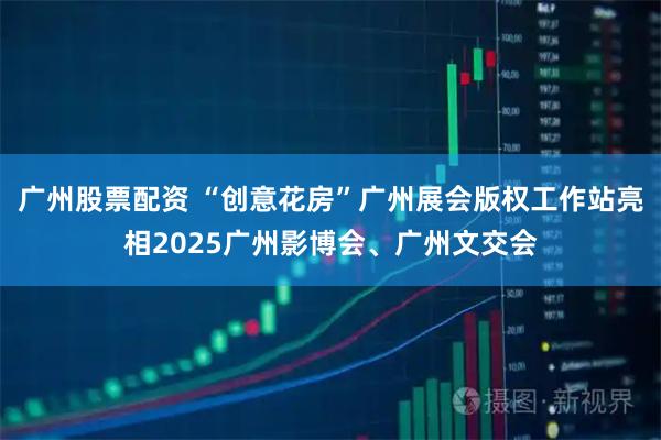 广州股票配资 “创意花房”广州展会版权工作站亮相2025广州影博会、广州文交会