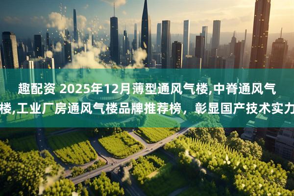 趣配资 2025年12月薄型通风气楼,中脊通风气楼,工业厂房通风气楼品牌推荐榜,彰显国产技术实力