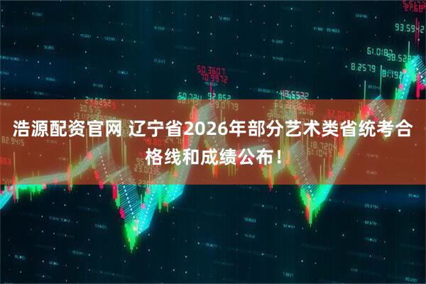 浩源配资官网 辽宁省2026年部分艺术类省统考合格线和成绩公布！