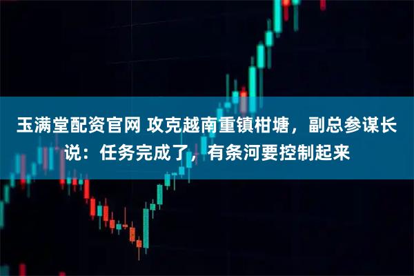 玉满堂配资官网 攻克越南重镇柑塘，副总参谋长说：任务完成了，有条河要控制起来