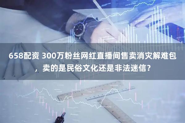658配资 300万粉丝网红直播间售卖消灾解难包，卖的是民俗文化还是非法迷信？
