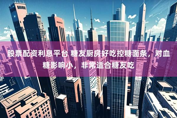 股票配资利息平台 糖友厨房好吃控糖面条，对血糖影响小，非常适合糖友吃