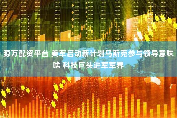源万配资平台 美军启动新计划马斯克参与领导意味啥 科技巨头进军军界