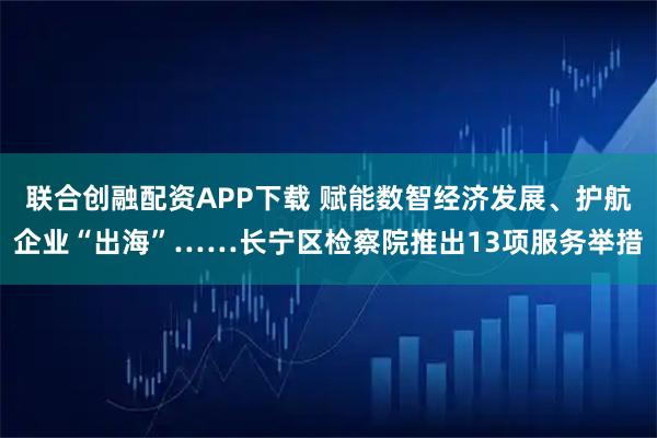联合创融配资APP下载 赋能数智经济发展、护航企业“出海”……长宁区检察院推出13项服务举措