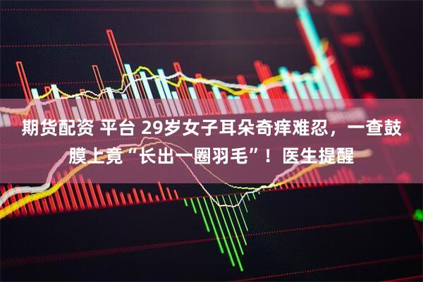 期货配资 平台 29岁女子耳朵奇痒难忍，一查鼓膜上竟“长出一圈羽毛”！医生提醒